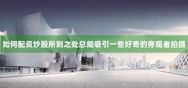 如何配资炒股所到之处总能吸引一些好奇的旁观者拍摄