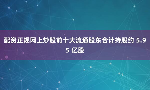 配资正规网上炒股前十大流通股东合计持股约 5.95 亿股