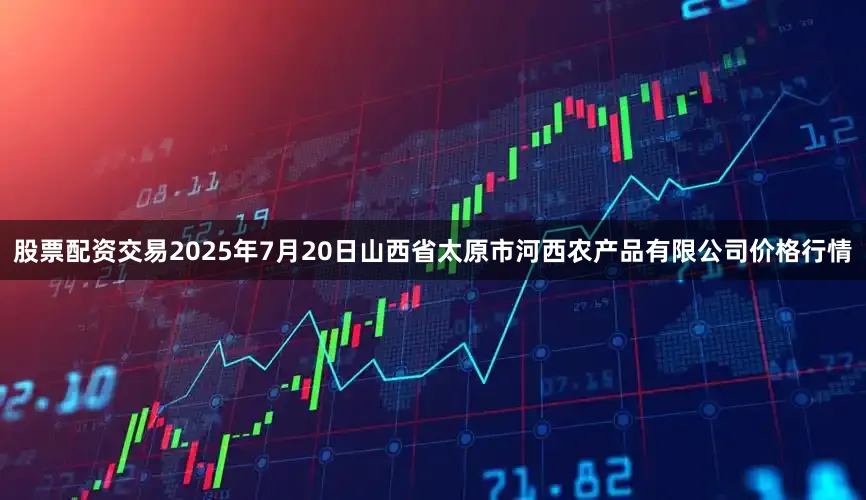 股票配资交易2025年7月20日山西省太原市河西农产品有限公司价格行情