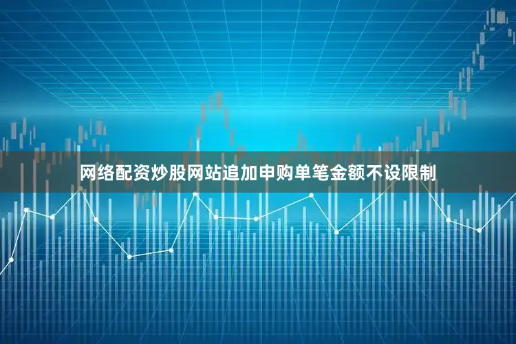 网络配资炒股网站追加申购单笔金额不设限制