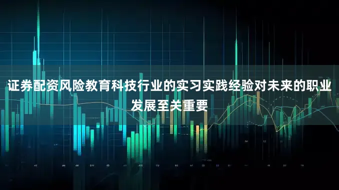 证券配资风险教育科技行业的实习实践经验对未来的职业发展至关重要